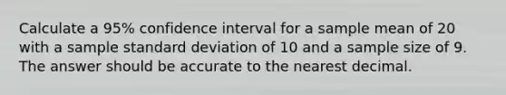 Calculate a 95% confidence interval for a sample mean of 20 with a sample <a href='https://www.questionai.com/knowledge/kqGUr1Cldy-standard-deviation' class='anchor-knowledge'>standard deviation</a> of 10 and a sample size of 9. The answer should be accurate to the nearest decimal.