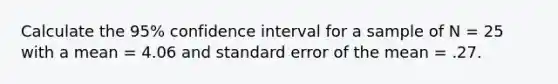 Calculate the 95% confidence interval for a sample of N = 25 with a mean = 4.06 and standard error of the mean = .27.