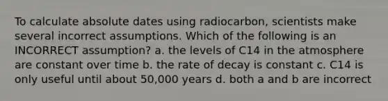 To calculate absolute dates using radiocarbon, scientists make several incorrect assumptions. Which of the following is an INCORRECT assumption? a. the levels of C14 in the atmosphere are constant over time b. the rate of decay is constant c. C14 is only useful until about 50,000 years d. both a and b are incorrect