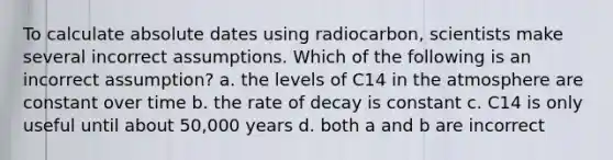 To calculate absolute dates using radiocarbon, scientists make several incorrect assumptions. Which of the following is an incorrect assumption? a. the levels of C14 in the atmosphere are constant over time b. the rate of decay is constant c. C14 is only useful until about 50,000 years d. both a and b are incorrect