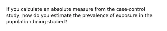 If you calculate an absolute measure from the case-control study, how do you estimate the prevalence of exposure in the population being studied?