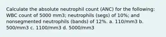 Calculate the absolute neutrophil count (ANC) for the following: WBC count of 5000 mm3; neutrophils (segs) of 10%; and nonsegmented neutrophils (bands) of 12%. a. 110/mm3 b. 500/mm3 c. 1100/mm3 d. 5000/mm3