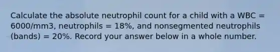 Calculate the absolute neutrophil count for a child with a WBC = 6000/mm3, neutrophils = 18%, and nonsegmented neutrophils (bands) = 20%. Record your answer below in a whole number.