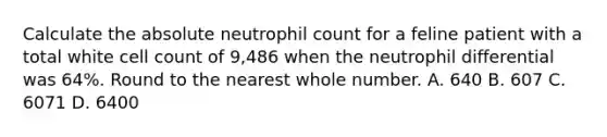 Calculate the absolute neutrophil count for a feline patient with a total white cell count of 9,486 when the neutrophil differential was 64%. Round to the nearest whole number. A. 640 B. 607 C. 6071 D. 6400