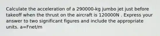 Calculate the acceleration of a 290000-kg jumbo jet just before takeoff when the thrust on the aircraft is 120000N . Express your answer to two significant figures and include the appropriate units. a=Fnet/m