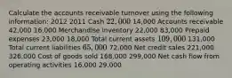 Calculate the accounts receivable turnover using the following information: 2012 2011 Cash 22,000 14,000 Accounts receivable 42,000 16,000 Merchandise inventory 22,000 83,000 Prepaid expenses 23,000 18,000 Total current assets 109,000 131,000 Total current liabilities 65,000 72,000 Net credit sales 221,000 326,000 Cost of goods sold 168,000 299,000 Net cash flow from operating activities 16,000 29,000