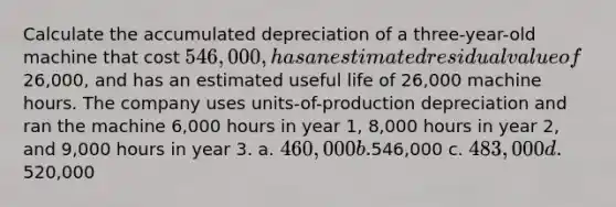 Calculate the accumulated depreciation of a three-year-old machine that cost 546,000, has an estimated residual value of26,000, and has an estimated useful life of 26,000 machine hours. The company uses units-of-production depreciation and ran the machine 6,000 hours in year 1, 8,000 hours in year 2, and 9,000 hours in year 3. a. 460,000 b.546,000 c. 483,000 d.520,000