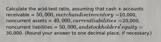 Calculate the acid-test ratio, assuming that cash + accounts receivable = 50,000, merchandise inventory =10,000, noncurrent assets = 40,000, current liabilities =20,000, noncurrent liabilities = 50,000, and stockholders' equity =30,000. (Round your answer to one decimal place, if necessary.)