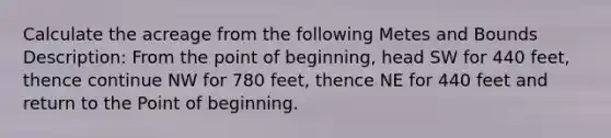 Calculate the acreage from the following Metes and Bounds Description: From the point of beginning, head SW for 440 feet, thence continue NW for 780 feet, thence NE for 440 feet and return to the Point of beginning.