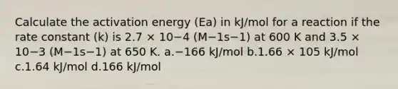 Calculate the activation energy (Ea) in kJ/mol for a reaction if the rate constant (k) is 2.7 × 10−4 (M−1s−1) at 600 K and 3.5 × 10−3 (M−1s−1) at 650 K. a.−166 kJ/mol b.1.66 × 105 kJ/mol c.1.64 kJ/mol d.166 kJ/mol