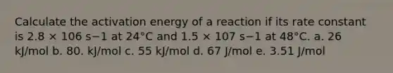 Calculate the activation energy of a reaction if its rate constant is 2.8 × 106 s−1 at 24°C and 1.5 × 107 s−1 at 48°C. a. 26 kJ/mol b. 80. kJ/mol c. 55 kJ/mol d. 67 J/mol e. 3.51 J/mol