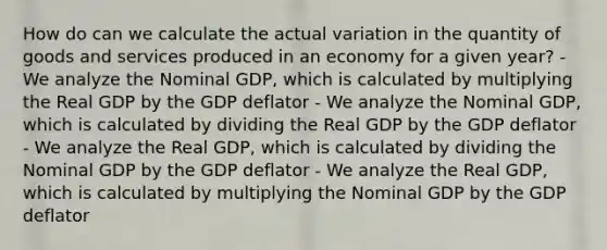 How do can we calculate the actual variation in the quantity of goods and services produced in an economy for a given year? -We analyze the Nominal GDP, which is calculated by multiplying the Real GDP by the GDP deflator - We analyze the Nominal GDP, which is calculated by dividing the Real GDP by the GDP deflator - We analyze the Real GDP, which is calculated by dividing the Nominal GDP by the GDP deflator - We analyze the Real GDP, which is calculated by multiplying the Nominal GDP by the GDP deflator