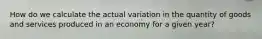 How do we calculate the actual variation in the quantity of goods and services produced in an economy for a given year?