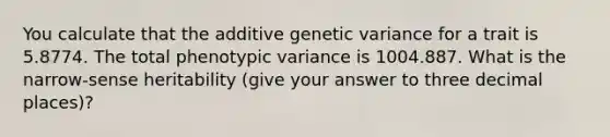 You calculate that the additive genetic variance for a trait is 5.8774. The total phenotypic variance is 1004.887. What is the narrow-sense heritability (give your answer to three decimal places)?