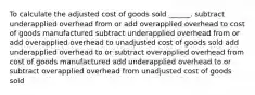 To calculate the adjusted cost of goods sold ______. subtract underapplied overhead from or add overapplied overhead to cost of goods manufactured subtract underapplied overhead from or add overapplied overhead to unadjusted cost of goods sold add underapplied overhead to or subtract overapplied overhead from cost of goods manufactured add underapplied overhead to or subtract overapplied overhead from unadjusted cost of goods sold