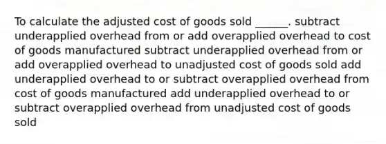 To calculate the adjusted cost of goods sold ______. subtract underapplied overhead from or add overapplied overhead to cost of goods manufactured subtract underapplied overhead from or add overapplied overhead to unadjusted cost of goods sold add underapplied overhead to or subtract overapplied overhead from cost of goods manufactured add underapplied overhead to or subtract overapplied overhead from unadjusted cost of goods sold