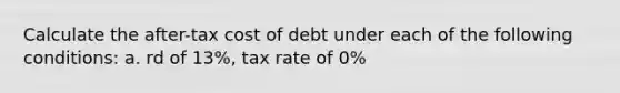 Calculate the after-tax cost of debt under each of the following conditions: a. rd of 13%, tax rate of 0%