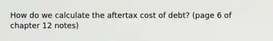 How do we calculate the aftertax cost of debt? (page 6 of chapter 12 notes)