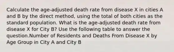 Calculate the age-adjusted death rate from disease X in cities A and B by the direct method, using the total of both cities as the standard population. What is the age-adjusted death rate from disease X for City B? Use the following table to answer the question.Number of Residents and Deaths From Disease X by Age Group in City A and City B