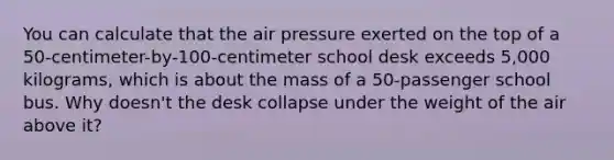 You can calculate that the air pressure exerted on the top of a 50-centimeter-by-100-centimeter school desk exceeds 5,000 kilograms, which is about the mass of a 50-passenger school bus. Why doesn't the desk collapse under the weight of the air above it?