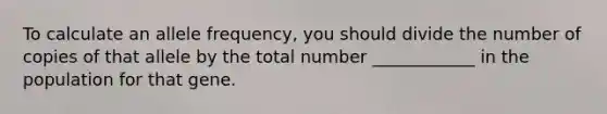 To calculate an allele frequency, you should divide the number of copies of that allele by the total number ____________ in the population for that gene.