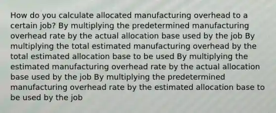 How do you calculate allocated manufacturing overhead to a certain job? By multiplying the predetermined manufacturing overhead rate by the actual allocation base used by the job By multiplying the total estimated manufacturing overhead by the total estimated allocation base to be used By multiplying the estimated manufacturing overhead rate by the actual allocation base used by the job By multiplying the predetermined manufacturing overhead rate by the estimated allocation base to be used by the job