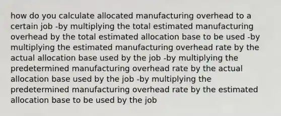 how do you calculate allocated manufacturing overhead to a certain job -by multiplying the total estimated manufacturing overhead by the total estimated allocation base to be used -by multiplying the estimated manufacturing overhead rate by the actual allocation base used by the job -by multiplying the predetermined manufacturing overhead rate by the actual allocation base used by the job -by multiplying the predetermined manufacturing overhead rate by the estimated allocation base to be used by the job