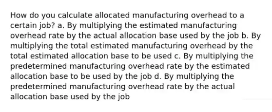 How do you calculate allocated manufacturing overhead to a certain job? a. By multiplying the estimated manufacturing overhead rate by the actual allocation base used by the job b. By multiplying the total estimated manufacturing overhead by the total estimated allocation base to be used c. By multiplying the predetermined manufacturing overhead rate by the estimated allocation base to be used by the job d. By multiplying the predetermined manufacturing overhead rate by the actual allocation base used by the job