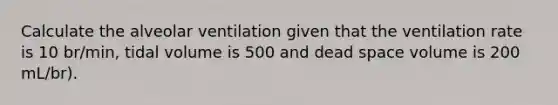 Calculate the alveolar ventilation given that the ventilation rate is 10 br/min, tidal volume is 500 and dead space volume is 200 mL/br).