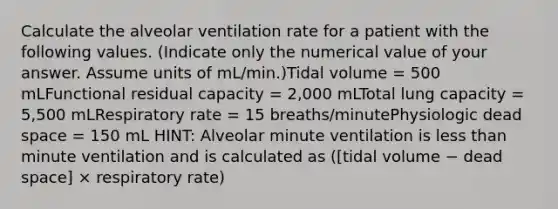 Calculate the alveolar ventilation rate for a patient with the following values. (Indicate only the numerical value of your answer. Assume units of mL/min.)Tidal volume = 500 mLFunctional residual capacity = 2,000 mLTotal lung capacity = 5,500 mLRespiratory rate = 15 breaths/minutePhysiologic dead space = 150 mL HINT: Alveolar minute ventilation is less than minute ventilation and is calculated as ([tidal volume − dead space] × respiratory rate)