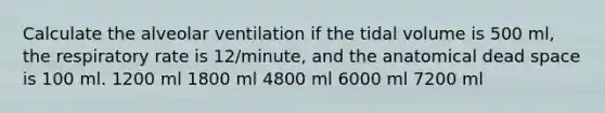 Calculate the alveolar ventilation if the tidal volume is 500 ml, the respiratory rate is 12/minute, and the anatomical dead space is 100 ml. 1200 ml 1800 ml 4800 ml 6000 ml 7200 ml