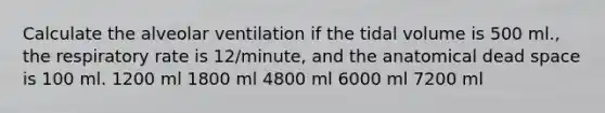 Calculate the alveolar ventilation if the tidal volume is 500 ml., the respiratory rate is 12/minute, and the anatomical dead space is 100 ml. 1200 ml 1800 ml 4800 ml 6000 ml 7200 ml