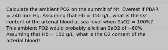 Calculate the ambient PO2 on the summit of Mt. Everest if PBAR = 240 mm Hg. Assuming that Hb = 150 g/L, what is the O2 content of the arterial blood at sea level when SaO2 = 100%? This ambient PO2 would probably elicit an SaO2 of ~60%. Assuming that Hb = 150 g/L, what is the O2 content of the arterial blood?