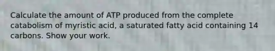 Calculate the amount of ATP produced from the complete catabolism of myristic acid, a saturated fatty acid containing 14 carbons. Show your work.