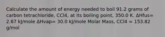 Calculate the amount of energy needed to boil 91.2 grams of carbon tetrachloride, CCl4, at its boiling point, 350.0 K. ΔHfus= 2.67 kJ/mole ΔHvap= 30.0 kJ/mole Molar Mass, CCl4 = 153.82 g/mol