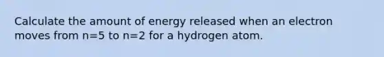 Calculate the amount of energy released when an electron moves from n=5 to n=2 for a hydrogen atom.