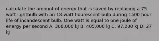 calculate the amount of energy that is saved by replacing a 75 watt lightbulb with an 18-watt flourescent bulb during 1500 hour life of incandescent bulb. One watt is equal to one joule of energy per second A. 308,000 kJ B. 405,000 kJ C. 97,200 kJ D. 27 kJ