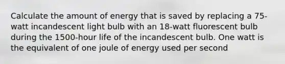 Calculate the amount of energy that is saved by replacing a 75-watt incandescent light bulb with an 18-watt fluorescent bulb during the 1500-hour life of the incandescent bulb. One watt is the equivalent of one joule of energy used per second