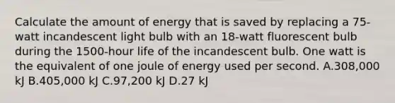 Calculate the amount of energy that is saved by replacing a 75-watt incandescent light bulb with an 18-watt fluorescent bulb during the 1500-hour life of the incandescent bulb. One watt is the equivalent of one joule of energy used per second. A.308,000 kJ B.405,000 kJ C.97,200 kJ D.27 kJ