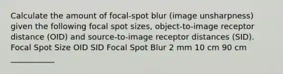 Calculate the amount of focal-spot blur (image unsharpness) given the following focal spot sizes, object-to-image receptor distance (OID) and source-to-image receptor distances (SID). Focal Spot Size OID SID Focal Spot Blur 2 mm 10 cm 90 cm ___________