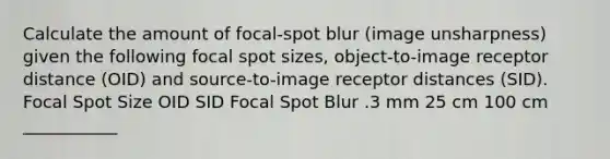 Calculate the amount of focal-spot blur (image unsharpness) given the following focal spot sizes, object-to-image receptor distance (OID) and source-to-image receptor distances (SID). Focal Spot Size OID SID Focal Spot Blur .3 mm 25 cm 100 cm ___________