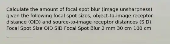 Calculate the amount of focal-spot blur (image unsharpness) given the following focal spot sizes, object-to-image receptor distance (OID) and source-to-image receptor distances (SID). Focal Spot Size OID SID Focal Spot Blur 2 mm 30 cm 100 cm ___________