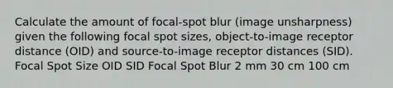 Calculate the amount of focal-spot blur (image unsharpness) given the following focal spot sizes, object-to-image receptor distance (OID) and source-to-image receptor distances (SID). Focal Spot Size OID SID Focal Spot Blur 2 mm 30 cm 100 cm