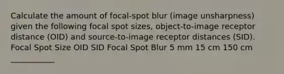 Calculate the amount of focal-spot blur (image unsharpness) given the following focal spot sizes, object-to-image receptor distance (OID) and source-to-image receptor distances (SID). Focal Spot Size OID SID Focal Spot Blur 5 mm 15 cm 150 cm ___________