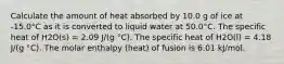 Calculate the amount of heat absorbed by 10.0 g of ice at -15.0°C as it is converted to liquid water at 50.0°C. The specific heat of H2O(s) = 2.09 J/(g °C). The specific heat of H2O(l) = 4.18 J/(g °C). The molar enthalpy (heat) of fusion is 6.01 kJ/mol.