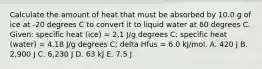 Calculate the amount of heat that must be absorbed by 10.0 g of ice at -20 degrees C to convert it to liquid water at 60 degrees C. Given: specific heat (ice) = 2.1 J/g degrees C; specific heat (water) = 4.18 J/g degrees C; delta Hfus = 6.0 kJ/mol. A. 420 J B. 2,900 J C. 6,230 J D. 63 kJ E. 7.5 J