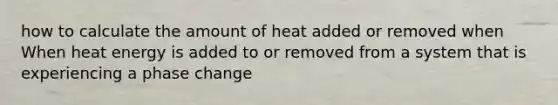 how to calculate the amount of heat added or removed when When heat energy is added to or removed from a system that is experiencing a phase change