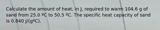 Calculate the amount of heat, in J, required to warm 104.6 g of sand from 25.0 ºC to 50.5 ºC. The specific heat capacity of sand is 0.840 J/(gºC).