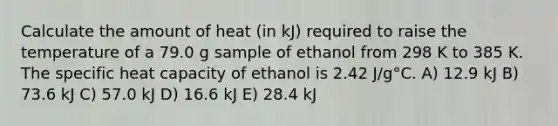 Calculate the amount of heat (in kJ) required to raise the temperature of a 79.0 g sample of ethanol from 298 K to 385 K. The specific heat capacity of ethanol is 2.42 J/g°C. A) 12.9 kJ B) 73.6 kJ C) 57.0 kJ D) 16.6 kJ E) 28.4 kJ