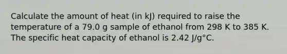 Calculate the amount of heat (in kJ) required to raise the temperature of a 79.0 g sample of ethanol from 298 K to 385 K. The specific heat capacity of ethanol is 2.42 J/g°C.